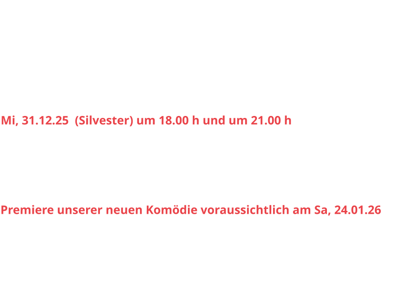 Sa, 15.11.25		20.00 h					So, 16.11.25		15.30 h Sa, 29.11.25		20.00 h					So, 30.11.25 		15.30 h Sa, 06.12.25		20.00 h					So, 07.12.25		15.30 h Sa, 13.12.25		20.00 h					So, 14.12.25		15.30 h Sa, 20.12.25 		20.00 h					So, 21.12.25		15.30 h Mi, 31.12.25  (Silvester) um 18.00 h und um 21.00 h Sa, 03.01.26 		20.00 h					So, 04.01.26		15.30 h Sa, 10.01.26		20.00 h					So, 11.01.26		15.30 h Sa, 17.01.26		20.00 h					So, 18.01.26		15.30 h Premiere unserer neuen Komödie voraussichtlich am Sa, 24.01.26