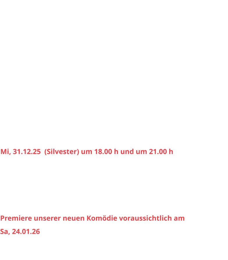 Sa, 04.10.25		20.00 h					So, 05.10.25		15.30 h Sa, 11.10.	25		20.00 h					So, 12.10.25		15.30 h Sa, 18.10.25		20.00 h 					So, 19.10.25		15.30 h Sa, 25.10.25		20.00 h					So, 26.10.25		15.30 h Sa, 01.11.25		20.00 h					So, 02.11.25		15.30 h Sa, 08.11.25		20.00 h					So, 09.11.25		15.30 h Sa, 15.11.25		20.00 h					So, 16.11.25		15.30 h Sa, 29.11.25		20.00 h					So, 30.11.25 		15.30 h Sa, 06.12.25		20.00 h					So, 07.12.25		15.30 h Sa, 13.12.25		20.00 h					So, 14.12.25		15.30 h Sa, 20.12.25 		20.00 h					So, 21.12.25		15.30 h Mi, 31.12.25  (Silvester) um 18.00 h und um 21.00 h Sa, 03.01.26 		20.00 h					So, 04.01.26		15.30 h Sa, 10.01.26		20.00 h					So, 11.01.26		15.30 h Sa, 17.01.26		20.00 h					So, 18.01.26		15.30 h  Premiere unserer neuen Komödie voraussichtlich am  Sa, 24.01.26  Weitere Infos folgen.